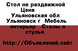 Стол не раздвижной › Цена ­ 1 400 - Ульяновская обл., Ульяновск г. Мебель, интерьер » Столы и стулья   